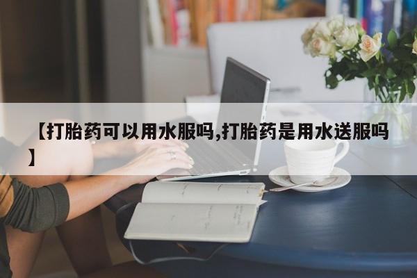 推荐个卖流产药的微信【打胎药可以用水服吗,打胎药是用水送服吗】