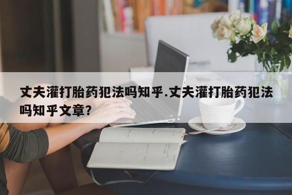 推荐个卖流产药的微信丈夫灌打胎药犯法吗知乎.丈夫灌打胎药犯法吗知乎文章？