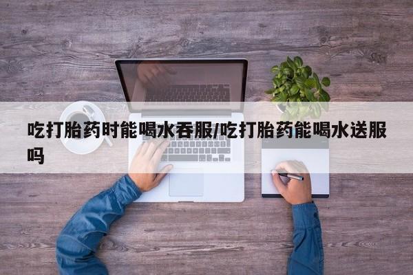 推荐个卖流产药的微信吃打胎药时能喝水吞服/吃打胎药能喝水送服吗