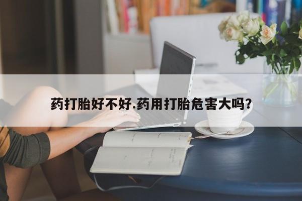 推荐个卖流产药的微信药打胎好不好.药用打胎危害大吗？