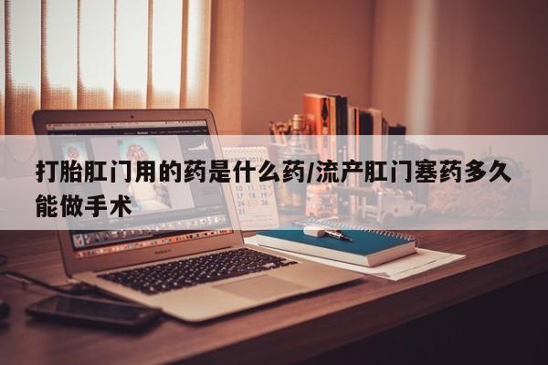 推荐个卖流产药的微信打胎肛门用的药是什么药/流产肛门塞药多久能做手术
