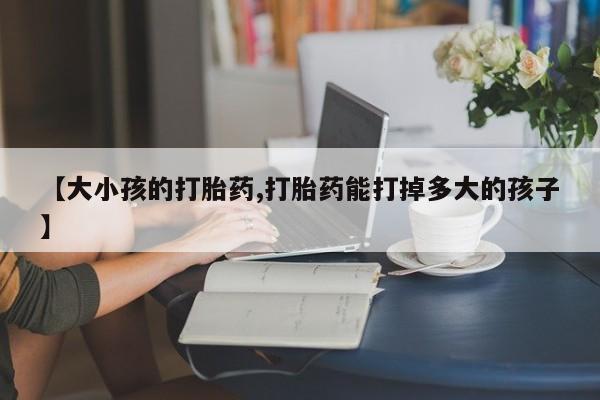 推荐个卖流产药的微信【大小孩的打胎药,打胎药能打掉多大的孩子】