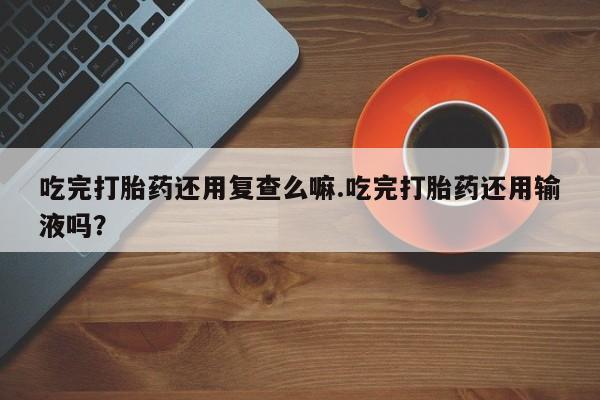 推荐个卖流产药的微信吃完打胎药还用复查么嘛.吃完打胎药还用输液吗？
