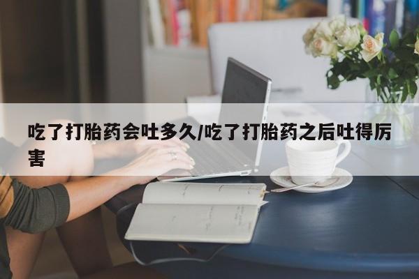 推荐个卖流产药的微信吃了打胎药会吐多久/吃了打胎药之后吐得厉害