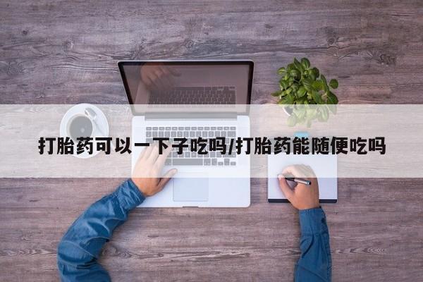 推荐个卖流产药的微信打胎药可以一下子吃吗/打胎药能随便吃吗