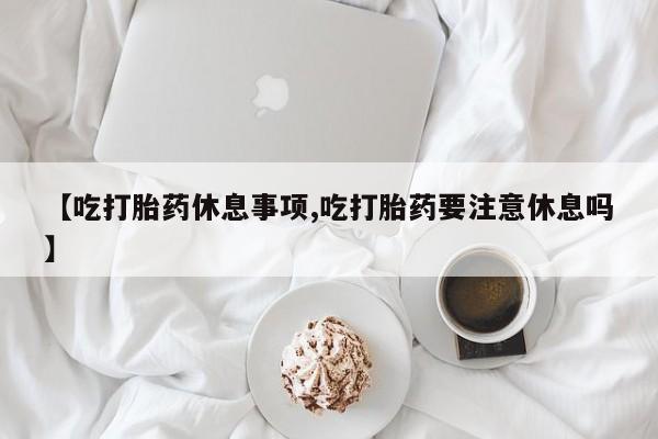 推荐个卖流产药的微信【吃打胎药休息事项,吃打胎药要注意休息吗】