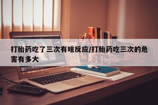 推荐个卖流产药的微信打胎药吃了三次有啥反应/打胎药吃三次的危害有多大