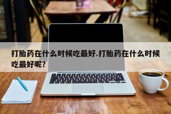 推荐个卖流产药的微信打胎药在什么时候吃最好.打胎药在什么时候吃最好呢？