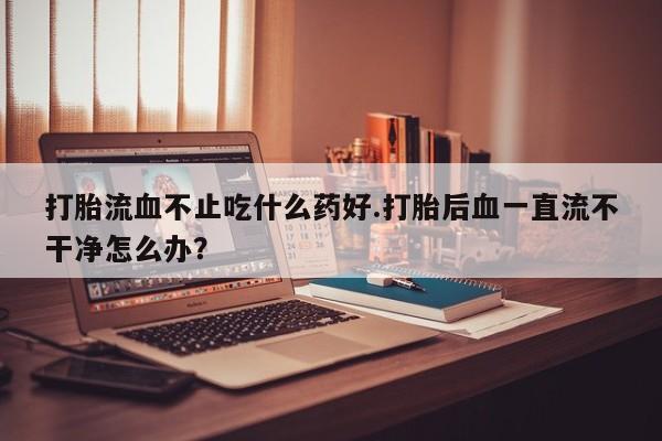 推荐个卖流产药的微信打胎流血不止吃什么药好.打胎后血一直流不干净怎么办？