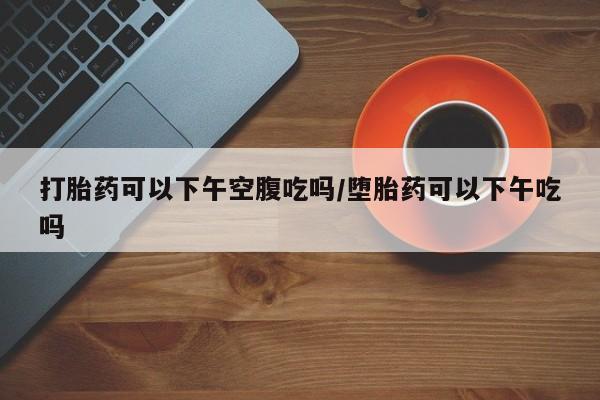 推荐个卖流产药的微信打胎药可以下午空腹吃吗/堕胎药可以下午吃吗