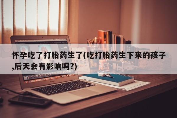 推荐个卖流产药的微信怀孕吃了打胎药生了(吃打胎药生下来的孩子,后天会有影响吗?)