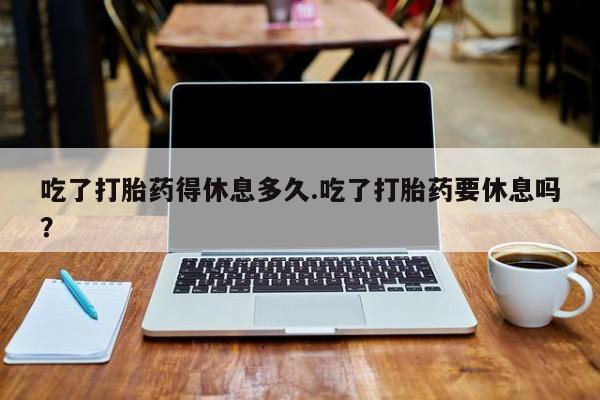 推荐个卖流产药的微信吃了打胎药得休息多久.吃了打胎药要休息吗？