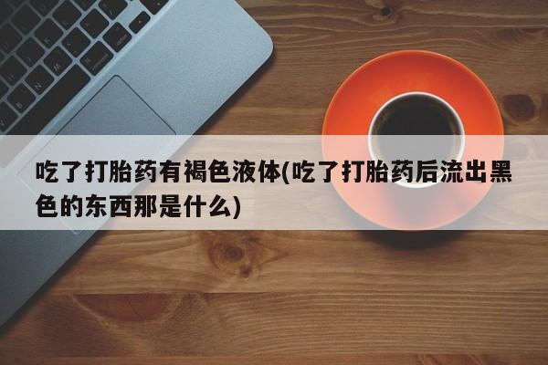 推荐个卖流产药的微信吃了打胎药有褐色液体(吃了打胎药后流出黑色的东西那是什么)