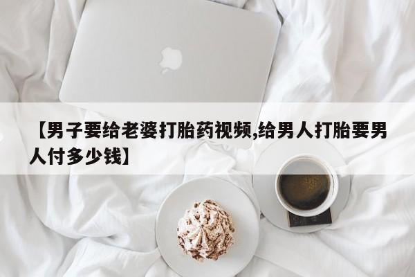 推荐个卖流产药的微信【男子要给老婆打胎药视频,给男人打胎要男人付多少钱】