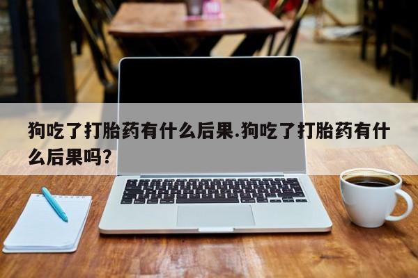 推荐个卖流产药的微信狗吃了打胎药有什么后果.狗吃了打胎药有什么后果吗？
