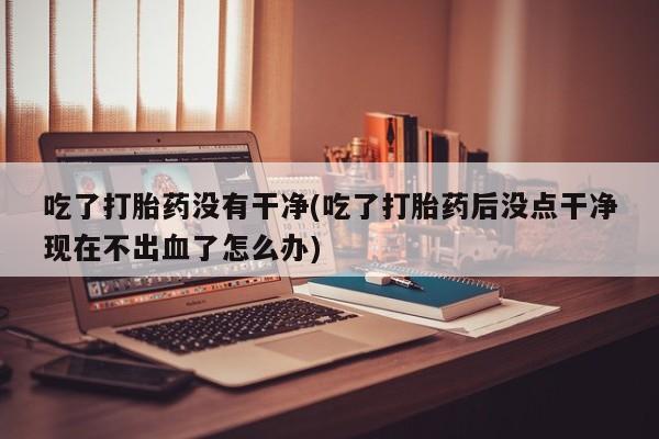 推荐个卖流产药的微信吃了打胎药没有干净(吃了打胎药后没点干净现在不出血了怎么办)