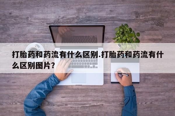 推荐个卖流产药的微信打胎药和药流有什么区别.打胎药和药流有什么区别图片？