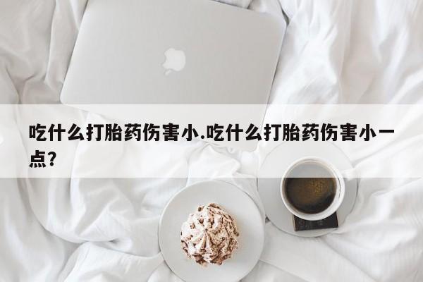 推荐个卖流产药的微信吃什么打胎药伤害小.吃什么打胎药伤害小一点？