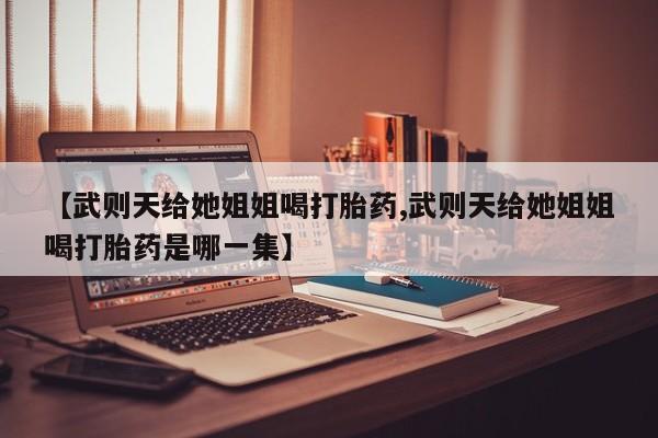 推荐个卖流产药的微信【武则天给她姐姐喝打胎药,武则天给她姐姐喝打胎药是哪一集】