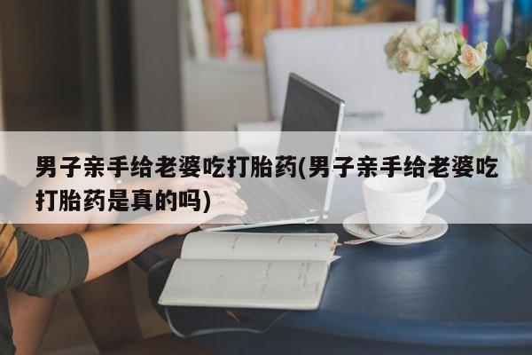 推荐个卖流产药的微信男子亲手给老婆吃打胎药(男子亲手给老婆吃打胎药是真的吗)