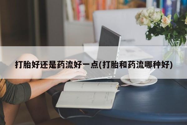 推荐个卖流产药的微信打胎好还是药流好一点(打胎和药流哪种好)
