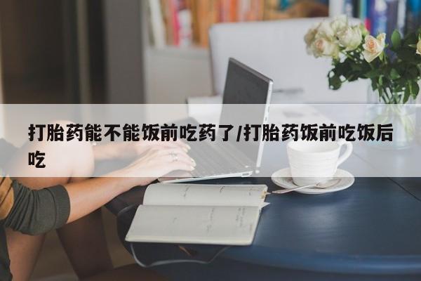 推荐个卖流产药的微信打胎药能不能饭前吃药了/打胎药饭前吃饭后吃