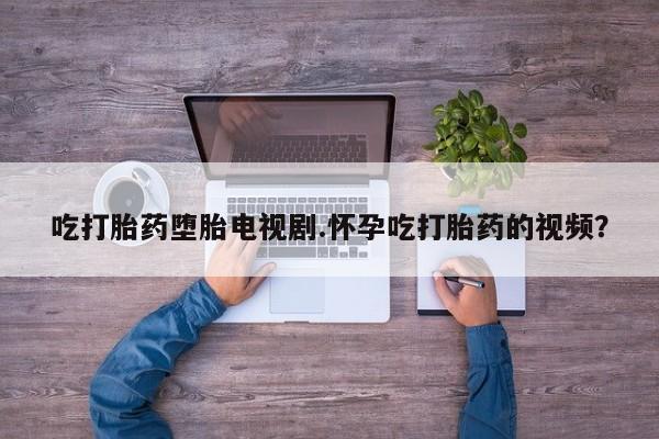 推荐个卖流产药的微信吃打胎药堕胎电视剧.怀孕吃打胎药的视频？