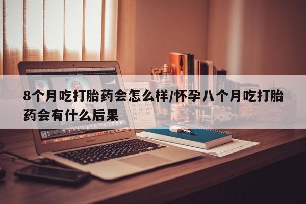推荐个卖流产药的微信8个月吃打胎药会怎么样/怀孕八个月吃打胎药会有什么后果