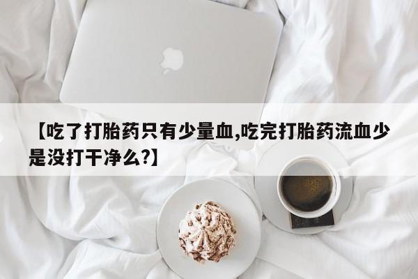 推荐个卖流产药的微信【吃了打胎药只有少量血,吃完打胎药流血少是没打干净么?】