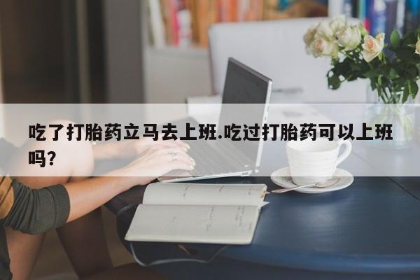 推荐个卖流产药的微信吃了打胎药立马去上班.吃过打胎药可以上班吗？