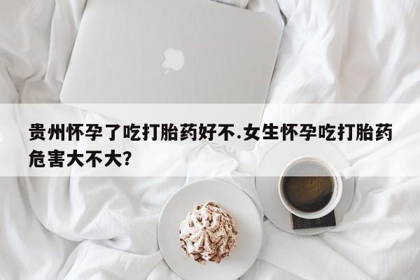 推荐个卖流产药的微信贵州怀孕了吃打胎药好不.女生怀孕吃打胎药危害大不大？