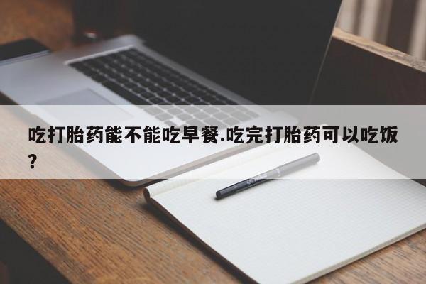 推荐个卖流产药的微信吃打胎药能不能吃早餐.吃完打胎药可以吃饭？