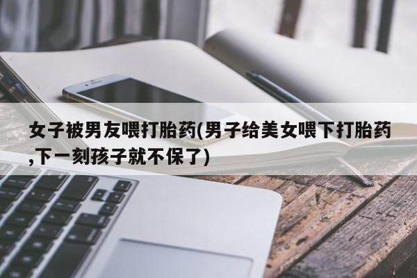 推荐个卖流产药的微信女子被男友喂打胎药(男子给美女喂下打胎药,下一刻孩子就不保了)