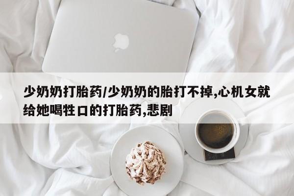推荐个卖流产药的微信少奶奶打胎药/少奶奶的胎打不掉,心机女就给她喝牲口的打胎药,悲剧
