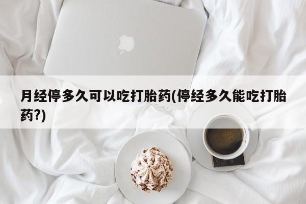 推荐个卖流产药的微信月经停多久可以吃打胎药(停经多久能吃打胎药?)