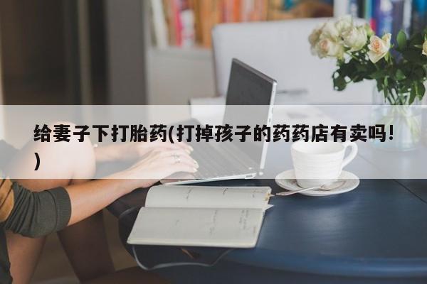 推荐个卖流产药的微信给妻子下打胎药(打掉孩子的药药店有卖吗!)