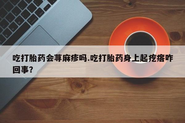 推荐个卖流产药的微信吃打胎药会荨麻疹吗.吃打胎药身上起疙瘩咋回事？