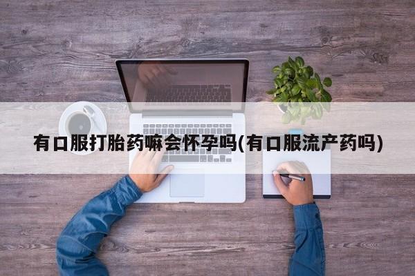 推荐个卖流产药的微信有口服打胎药嘛会怀孕吗(有口服流产药吗)