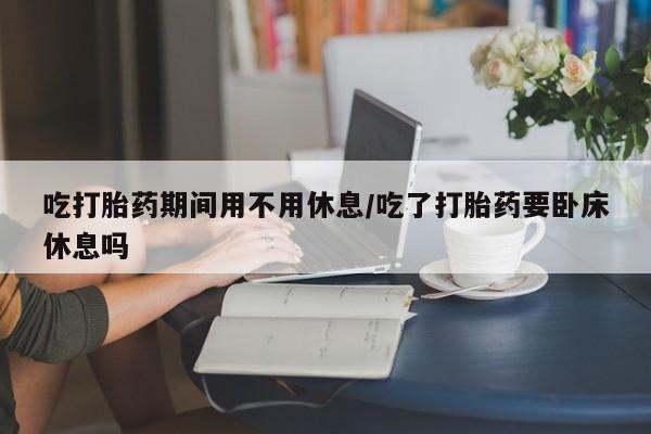 推荐个卖流产药的微信吃打胎药期间用不用休息/吃了打胎药要卧床休息吗