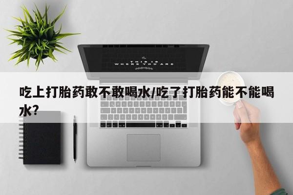 推荐个卖流产药的微信吃上打胎药敢不敢喝水/吃了打胎药能不能喝水?