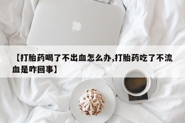 推荐个卖流产药的微信【打胎药喝了不出血怎么办,打胎药吃了不流血是咋回事】