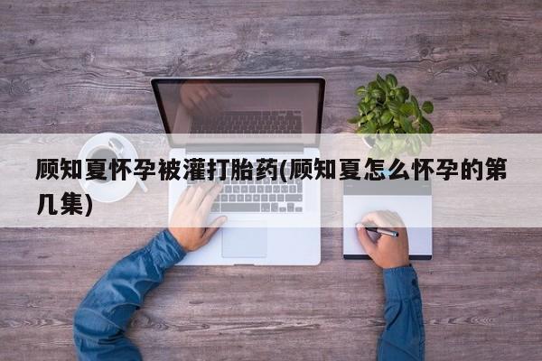推荐个卖流产药的微信顾知夏怀孕被灌打胎药(顾知夏怎么怀孕的第几集)