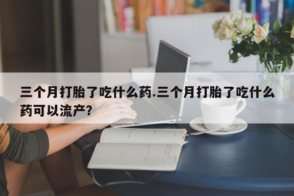 推荐个卖流产药的微信三个月打胎了吃什么药.三个月打胎了吃什么药可以流产？