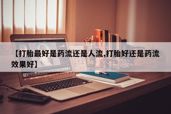 推荐个卖流产药的微信【打胎最好是药流还是人流,打胎好还是药流效果好】