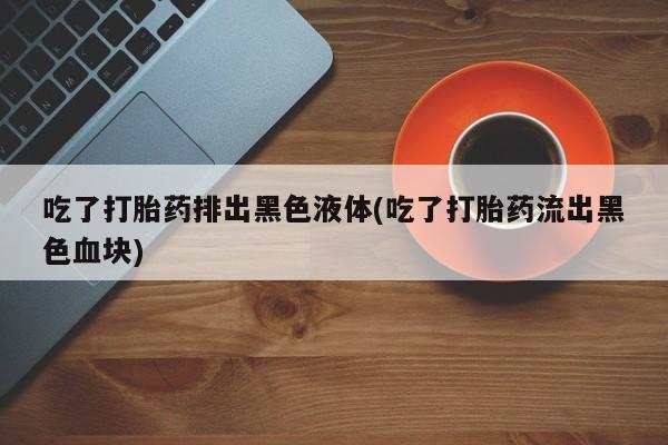推荐个卖流产药的微信吃了打胎药排出黑色液体(吃了打胎药流出黑色血块)