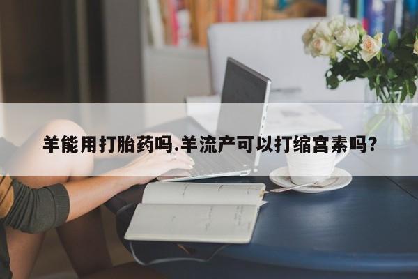推荐个卖流产药的微信羊能用打胎药吗.羊流产可以打缩宫素吗？