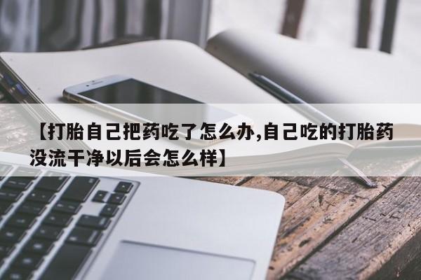 推荐个卖流产药的微信【打胎自己把药吃了怎么办,自己吃的打胎药没流干净以后会怎么样】