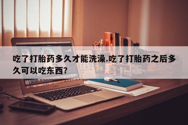推荐个卖流产药的微信吃了打胎药多久才能洗澡.吃了打胎药之后多久可以吃东西？
