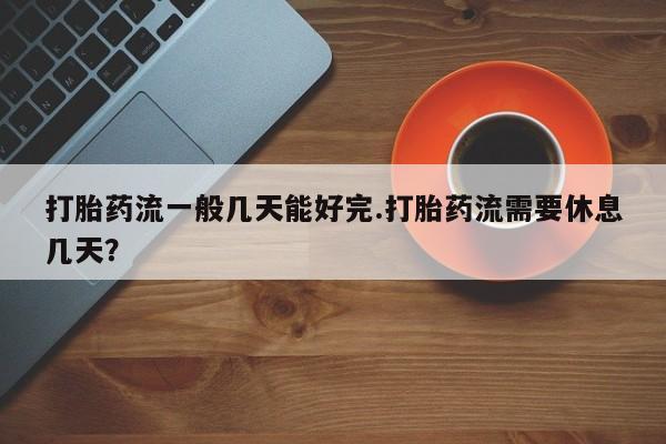 推荐个卖流产药的微信打胎药流一般几天能好完.打胎药流需要休息几天？