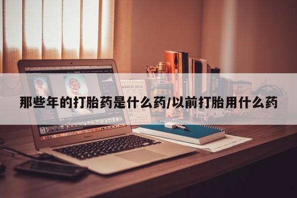 推荐个卖流产药的微信那些年的打胎药是什么药/以前打胎用什么药